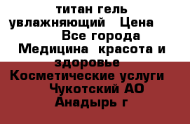 титан гель увлажняющий › Цена ­ 660 - Все города Медицина, красота и здоровье » Косметические услуги   . Чукотский АО,Анадырь г.